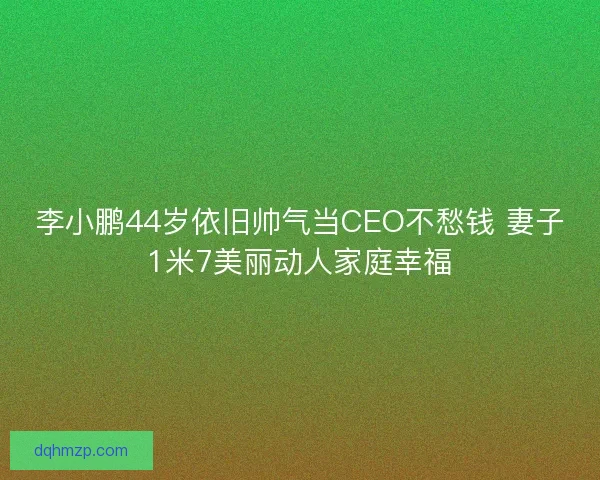 李小鹏44岁依旧帅气当CEO不愁钱 妻子1米7美丽动人家庭幸福