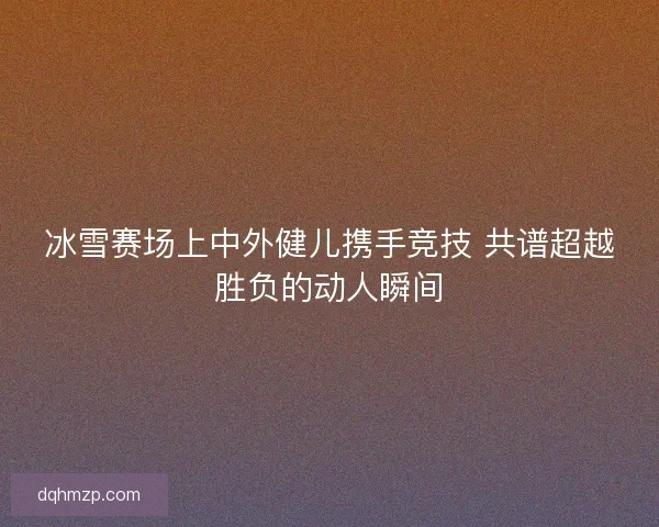 冰雪赛场上中外健儿携手竞技 共谱超越胜负的动人瞬间