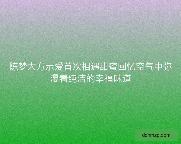 陈梦大方示爱首次相遇甜蜜回忆空气中弥漫着纯洁的幸福味道