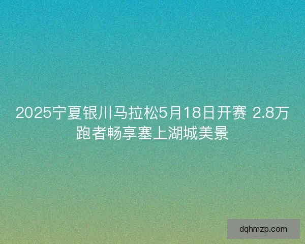 2025宁夏银川马拉松5月18日开赛 2.8万跑者畅享塞上湖城美景