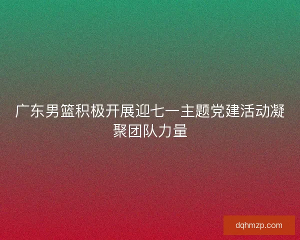 广东男篮积极开展迎七一主题党建活动凝聚团队力量