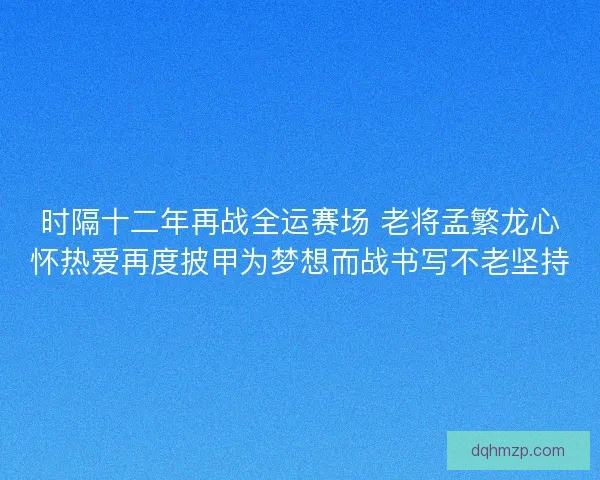 时隔十二年再战全运赛场 老将孟繁龙心怀热爱再度披甲为梦想而战书写不老坚持