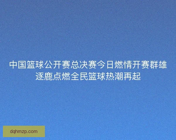 中国篮球公开赛总决赛今日燃情开赛群雄逐鹿点燃全民篮球热潮再起