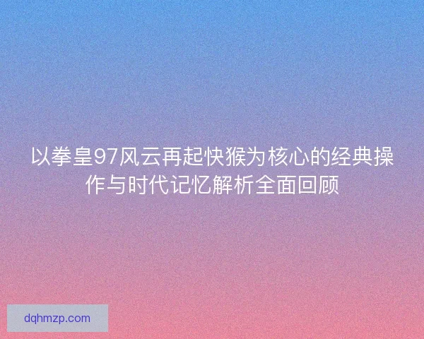 以拳皇97风云再起快猴为核心的经典操作与时代记忆解析全面回顾