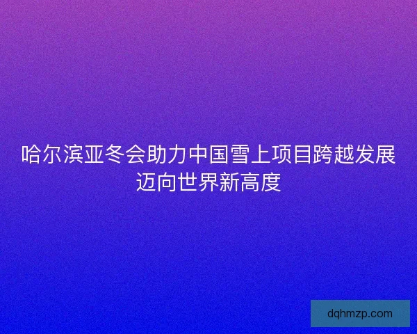 哈尔滨亚冬会助力中国雪上项目跨越发展迈向世界新高度