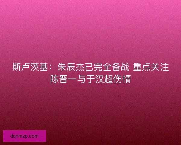 斯卢茨基：朱辰杰已完全备战 重点关注陈晋一与于汉超伤情