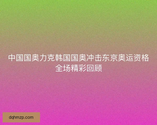 中国国奥力克韩国国奥冲击东京奥运资格全场精彩回顾
