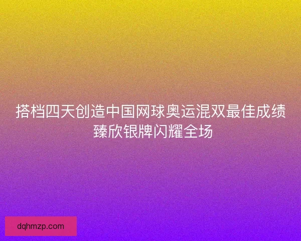 搭档四天创造中国网球奥运混双最佳成绩 臻欣银牌闪耀全场