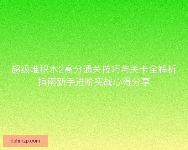 超级堆积木2高分通关技巧与关卡全解析指南新手进阶实战心得分享